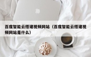 海门百度智能云搭建视频网站（百度智能云搭建视频网站是什么）