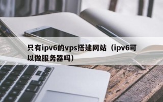海门只有ipv6的vps搭建网站（ipv6可以做服务器吗）